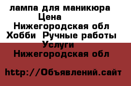 лампа для маникюра › Цена ­ 800 - Нижегородская обл. Хобби. Ручные работы » Услуги   . Нижегородская обл.